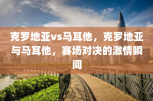 克罗地亚vs马耳他今晚必出三肖2025_2025新澳门精准免费提供·精确判断，克罗地亚与马耳他，赛场对决的激情瞬间