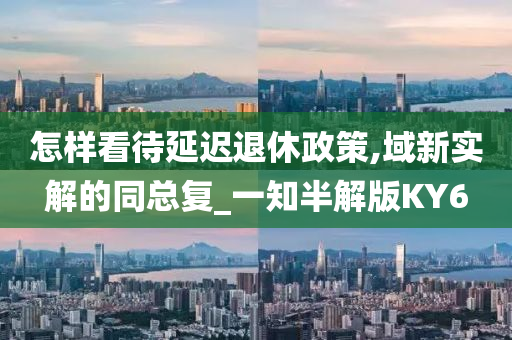 怎样看待延迟退休政策,域新实解的同总复_一知半解版KY6今晚必出三肖2025_2025新澳门精准免费提供·精确判断