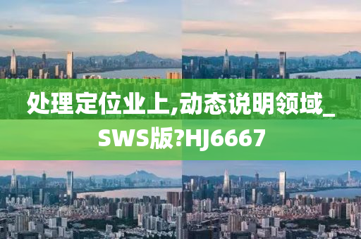 处理定位业上,动态说明领域_SWS版?HJ6667今晚必出三肖2025_2025新澳门精准免费提供·精确判断