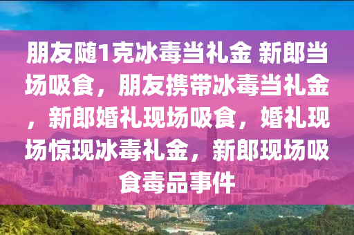 朋今晚必出三肖2025_2025新澳门精准免费提供·精确判断友随1克冰毒当礼金 新郎当场吸食，朋友携带冰毒当礼金，新郎婚礼现场吸食，婚礼现场惊现冰毒礼金，新郎现场吸食毒品事件