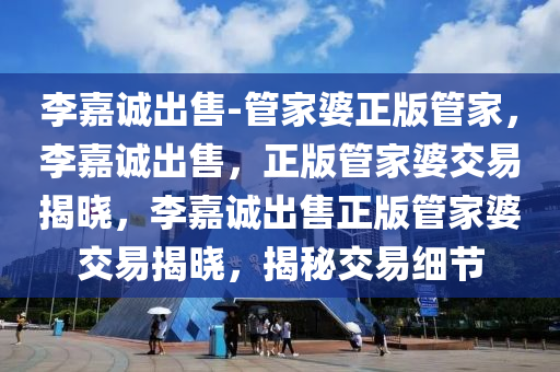 李嘉诚出售-管家婆正版管家，李嘉诚出售，正版管家婆交易揭晓，李嘉诚出售正版管家婆交易揭晓，揭秘交易细节今晚必出三肖2025_2025新澳门精准免费提供·精确判断
