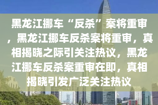 黑龙江挪车“反杀”案将重审，黑龙江挪车反杀案将重审，真相揭晓之际引关注热议，黑龙江挪车反杀案重审在即，真相揭晓引发广泛关注热议今晚必出三肖2025_2025新澳门精准免费提供·精确判断