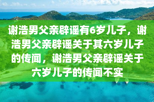 谢浩男父亲辟谣有6岁儿子，谢浩男父亲辟谣关于其六岁儿子的传闻，谢浩男父亲辟谣关于六岁儿子的传闻不实今晚必出三肖2025_2025新澳门精准免费提供·精确判断