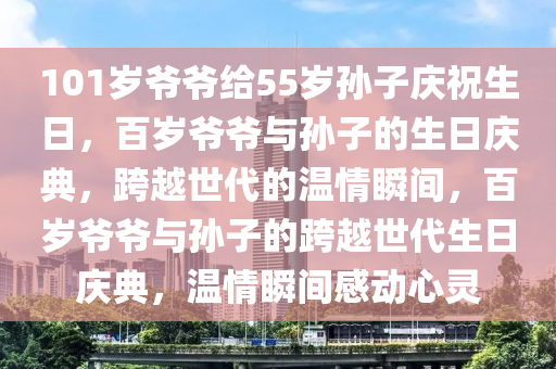 101岁爷爷给55岁孙子庆祝生日，百岁爷爷与孙子的今晚必出三肖2025_2025新澳门精准免费提供·精确判断生日庆典，跨越世代的温情瞬间，百岁爷爷与孙子的跨越世代生日庆典，温情瞬间感动心灵