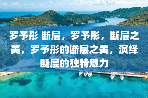 罗予彤 断层，罗予彤，断层之美，罗予彤的断层之美，演绎断层的独特魅力今晚必出三肖2025_2025新澳门精准免费提供·精确判断