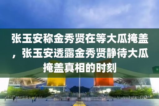 张玉安称金今晚必出三肖2025_2025新澳门精准免费提供·精确判断秀贤在等大瓜掩盖，张玉安透露金秀贤静待大瓜掩盖真相的时刻