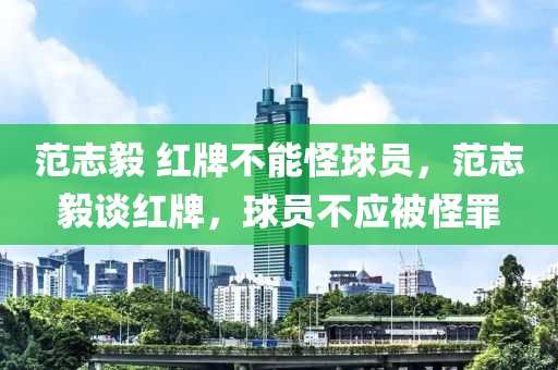 范志毅 红牌不能怪球员，范志毅谈红牌，球员不应被怪罪今晚必出三肖2025_2025新澳门精准免费提供·精确判断