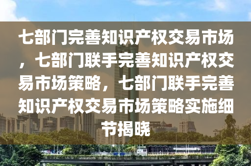 七部门完善知识产权交易市场，七部门联手完善知识产权交易市场策略，七部门联手完善知识产权交易市场策略实施细节揭晓今晚必出三肖2025_2025新澳门精准免费提供·精确判断