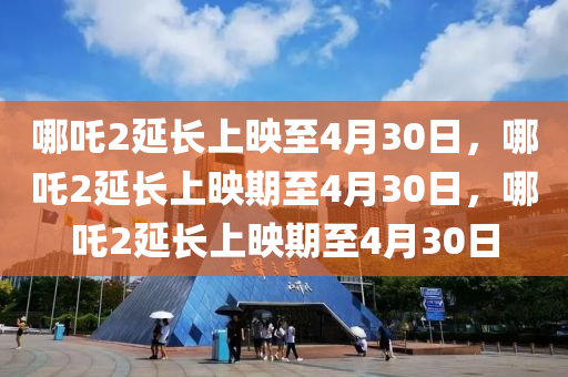 哪吒2延长上映至4月30日，哪吒2延长上映期至4月30日，哪吒2延长上映期至4月30日今晚必出三肖2025_2025新澳门精准免费提供·精确判断