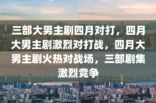 三部大男主剧四月对打，四月大男主剧激烈对打战，四月大男主剧火热对战场，三部剧集激烈竞争今晚必出三肖2025_2025新澳门精准免费提供·精确判断