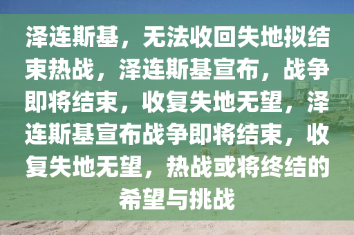 泽连斯基，无法收回失地拟结束热战，泽连斯基宣布，战争即将结束，收复失地无望，泽连斯基宣布战争即将结束今晚必出三肖2025_2025新澳门精准免费提供·精确判断，收复失地无望，热战或将终结的希望与挑战