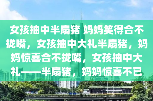 女孩抽中半扇猪 妈妈笑得合不拢嘴，女孩抽中大礼半扇猪，妈妈惊喜合不拢嘴，女孩抽中大礼——半扇猪，妈妈惊喜不已今晚必出三肖2025_2025新澳门精准免费提供·精确判断