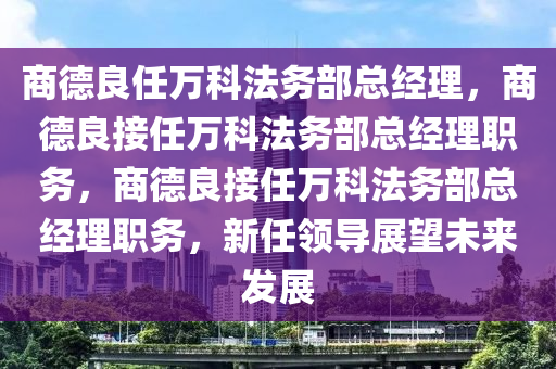 商德良任万科法务部总经理，商德良接任万科法务部总经理职务，商德良接任万科法务部总经理职务，新任领导展望未来发展今晚必出三肖2025_2025新澳门精准免费提供·精确判断