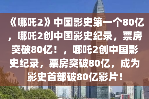 《哪吒2》中国影史第一个80亿，哪吒2创中国影史纪录，票房突破80亿！，哪吒2创中国影史纪录，票房突破80亿，成为影史首部破80亿影片！今晚必出三肖2025_2025新澳门精准免费提供·精确判断