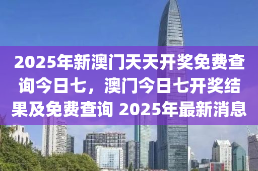 2025年新澳门天天开奖免费查询今日七，澳门今日七开奖结果及今晚必出三肖2025_2025新澳门精准免费提供·精确判断免费查询 2025年最新消息