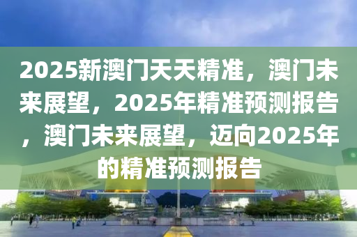 2025新澳门天天精准，澳门未来展望，2025年精准预测报告，澳门未来展望，迈向2025年的精准预测报告今晚必出三肖2025_2025新澳门精准免费提供·精确判断