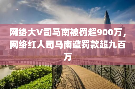 网络大V司马南被罚超900万，网络红今晚必出三肖2025_2025新澳门精准免费提供·精确判断人司马南遭罚款超九百万
