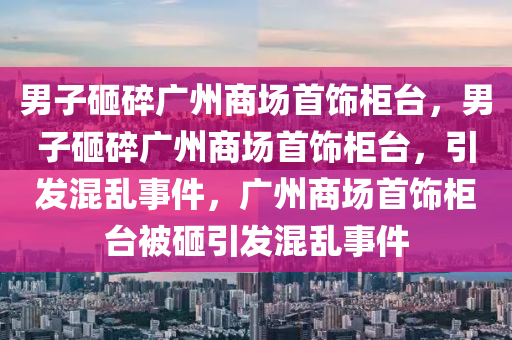 男子砸碎广州商场首饰柜台，男子砸碎广州商场首饰柜台，引发混乱事件，广州商场首饰柜台被砸引发混乱事件今晚必出三肖2025_2025新澳门精准免费提供·精确判断