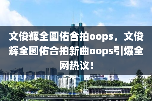 文俊辉全圆佑合拍oops，文俊辉全圆佑合拍新曲oops引爆今晚必出三肖2025_2025新澳门精准免费提供·精确判断全网热议！