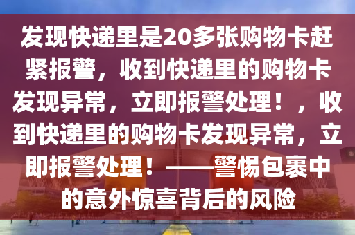 发现快递里是20多张购物卡赶紧报警，收到快递里的购物卡发现异常，立即报警处理！，收到快递里的购物卡发现异常，立即报警处理！——警惕包裹中的意外惊喜背后的风险今晚必出三肖2025_2025新澳门精准免费提供·精确判断