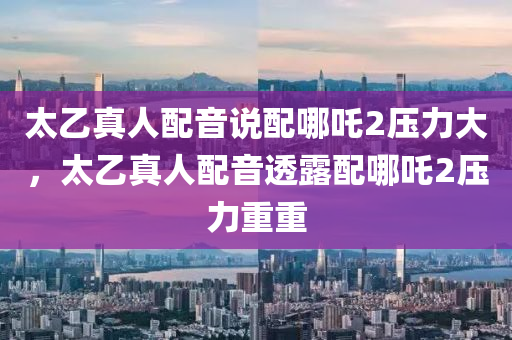 太乙真人配音说配哪吒2压力大，太乙真人配音透露配哪吒2压力重重今晚必出三肖2025_2025新澳门精准免费提供·精确判断