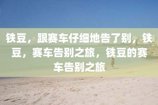 铁豆，跟赛车仔细地告了别，铁豆，赛车告别之旅，铁豆的赛车告别之旅今晚必出三肖2025_2025新澳门精准免费提供·精确判断