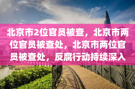 北京市2位官员被查今晚必出三肖2025_2025新澳门精准免费提供·精确判断，北京市两位官员被查处，北京市两位官员被查处，反腐行动持续深入