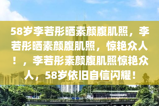 58岁李若彤晒素颜腹肌照，李若彤晒素颜今晚必出三肖2025_2025新澳门精准免费提供·精确判断腹肌照，惊艳众人！，李若彤素颜腹肌照惊艳众人，58岁依旧自信闪耀！