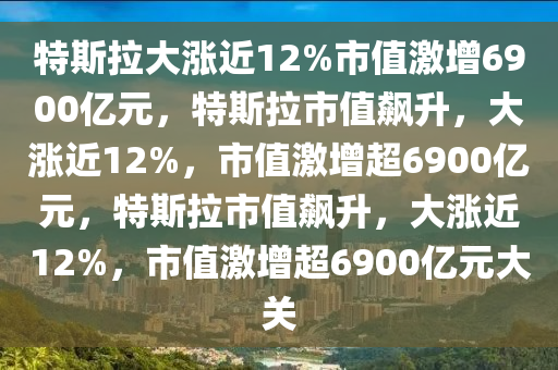 特斯拉大涨近12%市值激增6900亿元，特斯拉市值飙升，大涨近12%，市值激增超6900亿元，特斯拉市值飙升，大涨近12%，市值激增超6900亿元大关今晚必出三肖2025_2025新澳门精准免费提供·精确判断