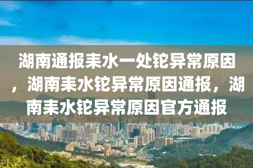 湖南通报耒水一处铊异常原因，湖南耒水铊异常原因通报，湖南耒水铊异常原因官方通报今晚必出三肖2025_2025新澳门精准免费提供·精确判断
