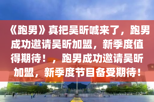 《跑男》真把吴昕喊来了，跑男成功邀请吴昕加盟，新季度值得期待！，跑男成功邀请吴昕加盟，新季度节目备受期待！今晚必出三肖2025_2025新澳门精准免费提供·精确判断