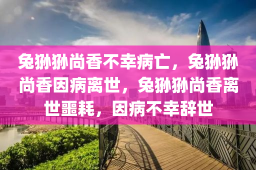 兔狲狲尚香不幸病亡，兔狲狲尚香因病离世，兔狲今晚必出三肖2025_2025新澳门精准免费提供·精确判断狲尚香离世噩耗，因病不幸辞世