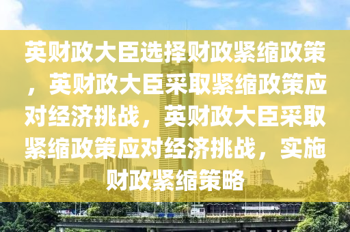 英财政大臣选择财政紧缩政策，英财政大臣采取紧缩政策应对经济挑战，英财政大臣采取紧缩政策应对经济挑战，实施财政紧缩策略今晚必出三肖2025_2025新澳门精准免费提供·精确判断