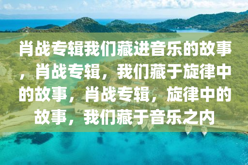 肖战专辑我们藏进音乐的故事，肖战专辑，我们藏于旋律中的故事，肖战专辑，旋律中的故事，我们藏于音乐之内今晚必出三肖2025_2025新澳门精准免费提供·精确判断