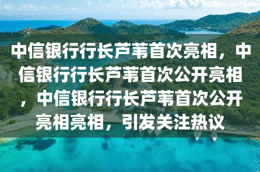 中信银行行长芦苇首次亮相，中信银行行长芦苇首次公开亮相，中信银行行长芦苇首次公开亮相亮相，引发关注热议今晚必出三肖2025_2025新澳门精准免费提供·精确判断