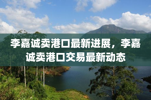 李嘉诚卖港口最新进展，李嘉诚卖港口交易最新动态今晚必出三肖2025_2025新澳门精准免费提供·精确判断