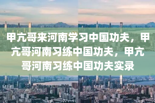 甲亢哥来河南学习中国功夫，甲亢哥河南习练中国功夫，甲亢哥河南习练中国今晚必出三肖2025_2025新澳门精准免费提供·精确判断功夫实录