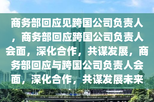 商务部回应见跨国公司负责人，商务部回今晚必出三肖2025_2025新澳门精准免费提供·精确判断应跨国公司负责人会面，深化合作，共谋发展，商务部回应与跨国公司负责人会面，深化合作，共谋发展未来