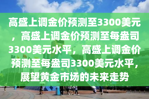 高盛上调金价预测至3300美元，高盛上调金价预测至每盎司330今晚必出三肖2025_2025新澳门精准免费提供·精确判断0美元水平，高盛上调金价预测至每盎司3300美元水平，展望黄金市场的未来走势