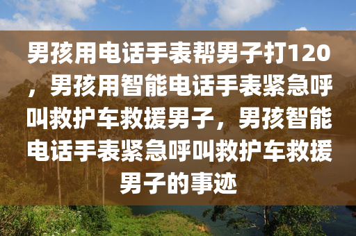 男孩用电话手表帮男子打120，男孩用智能电话手表紧急呼叫救护车救援男子，男孩智能电话手表紧急呼叫救护车救援男子的事迹今晚必出三肖2025_2025新澳门精准免费提供·精确判断