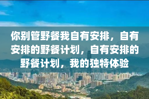 你别管野餐我自有安排，自有安排的野餐计划，自有安排的野餐计划，我的独特体验今晚必出三肖2025_2025新澳门精准免费提供·精确判断