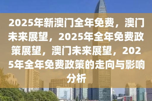 2025年新澳门全年免费，澳门未来展望，2025年全年免费政策展望，澳门未来展望，2025年全年免费政策的走向与影响分析今晚必出三肖2025_2025新澳门精准免费提供·精确判断
