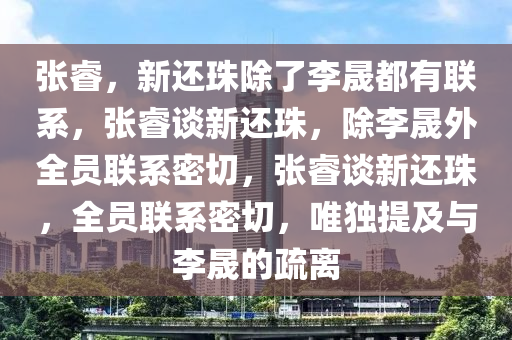 张睿，新还珠除了李晟都有联系，张睿谈新还珠，除李晟外全员联系密切，张睿谈新还珠，全员联系密切，唯独提及与李晟的疏离今晚必出三肖2025_2025新澳门精准免费提供·精确判断