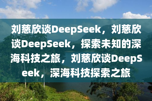 刘慈欣谈DeepSeek，刘慈欣谈DeepSeek，探索未知的深海科技之旅，刘慈欣谈DeepSeek，深海今晚必出三肖2025_2025新澳门精准免费提供·精确判断科技探索之旅