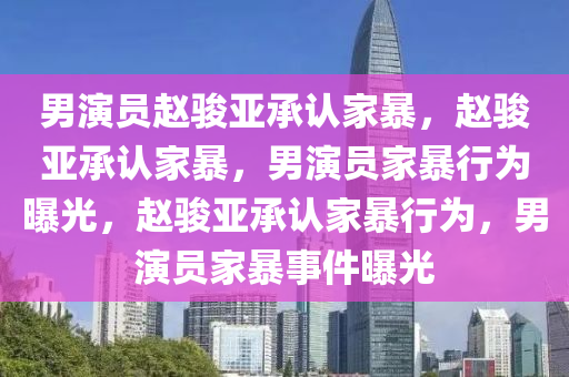 男演员赵骏亚承认家暴，赵骏亚承认家暴，男演员家暴行为曝光，赵骏亚承认家暴行为，男今晚必出三肖2025_2025新澳门精准免费提供·精确判断演员家暴事件曝光
