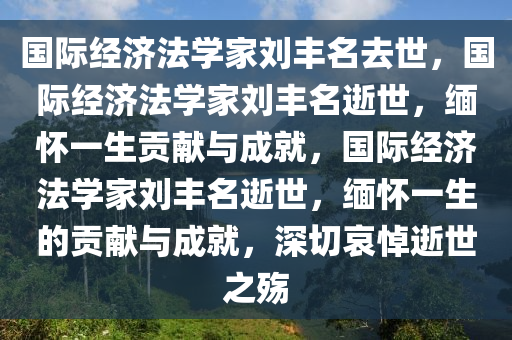 国际经济法学家刘丰名去世，国际经济法学家刘丰名逝世，缅怀一生贡献与成就，国际经济法学家刘丰名逝世，缅怀一生的贡献与成就，深切哀悼逝世之殇今晚必出三肖2025_2025新澳门精准免费提供·精确判断