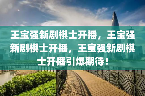 王宝强新剧棋士开播，王宝强新剧棋士开播，王宝强新剧棋士今晚必出三肖2025_2025新澳门精准免费提供·精确判断开播引爆期待！