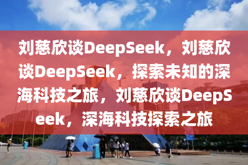 刘慈欣谈DeepSeek，刘慈欣谈DeepSeek，探今晚必出三肖2025_2025新澳门精准免费提供·精确判断索未知的深海科技之旅，刘慈欣谈DeepSeek，深海科技探索之旅
