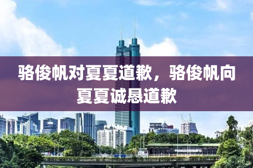 骆俊今晚必出三肖2025_2025新澳门精准免费提供·精确判断帆对夏夏道歉，骆俊帆向夏夏诚恳道歉