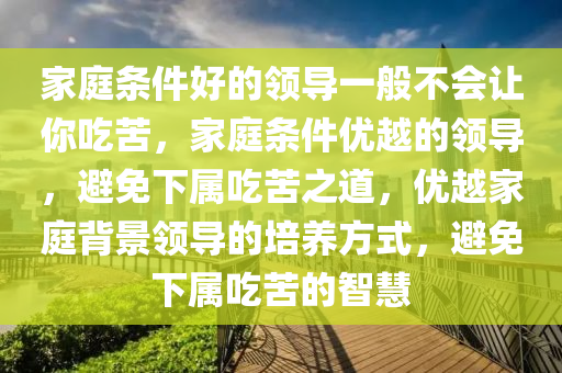 家庭条件好的领导一般不会让你吃苦，家庭条件优越的今晚必出三肖2025_2025新澳门精准免费提供·精确判断领导，避免下属吃苦之道，优越家庭背景领导的培养方式，避免下属吃苦的智慧